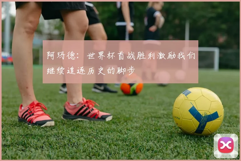 阿玛德：世界杯首战胜利激励我们继续追逐历史的脚步