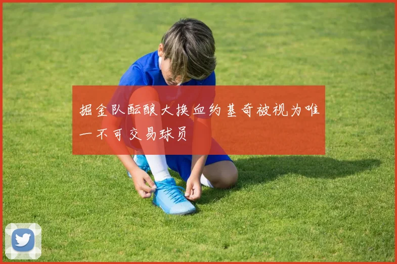 掘金队酝酿大换血约基奇被视为唯一不可交易球员
