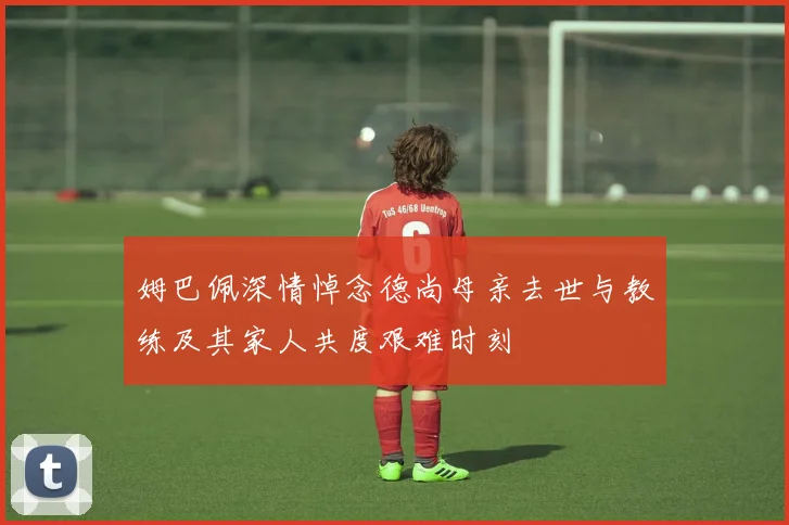 姆巴佩深情悼念德尚母亲去世与教练及其家人共度艰难时刻