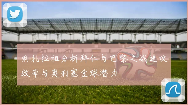 利扎拉祖分析拜仁与巴黎之战进攻效率与奥利塞金球潜力