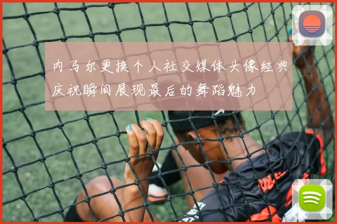 内马尔更换个人社交媒体头像经典庆祝瞬间展现最后的舞蹈魅力