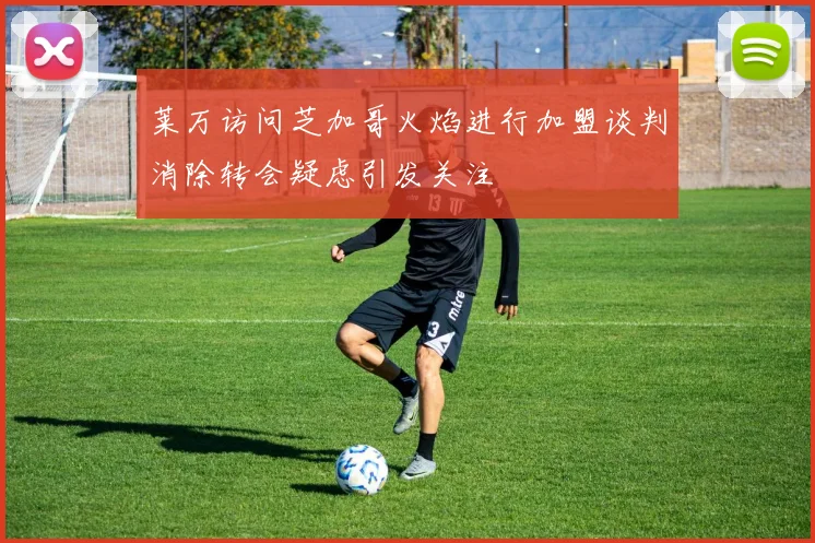 莱万访问芝加哥火焰进行加盟谈判消除转会疑虑引发关注