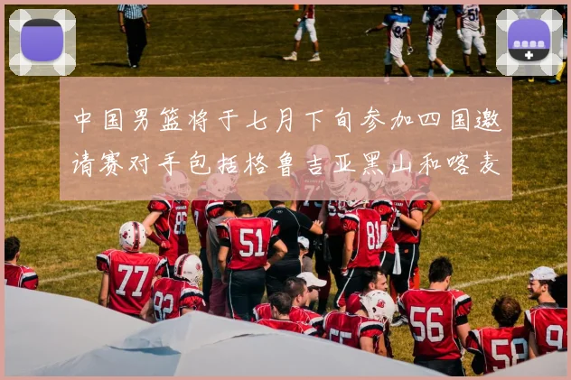 中国男篮将于七月下旬参加四国邀请赛对手包括格鲁吉亚黑山和喀麦隆