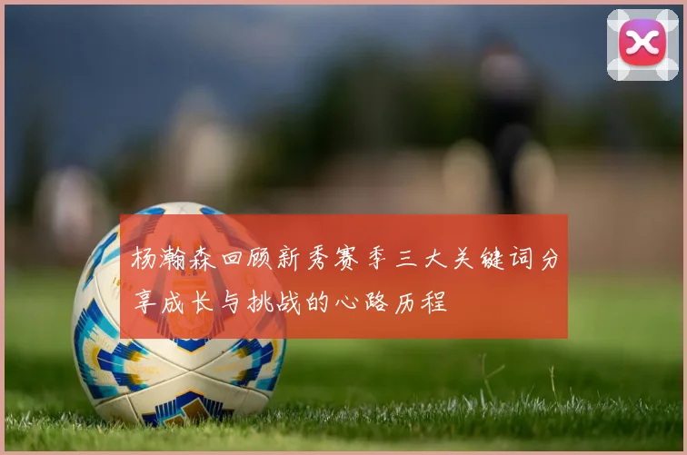 杨瀚森回顾新秀赛季三大关键词分享成长与挑战的心路历程