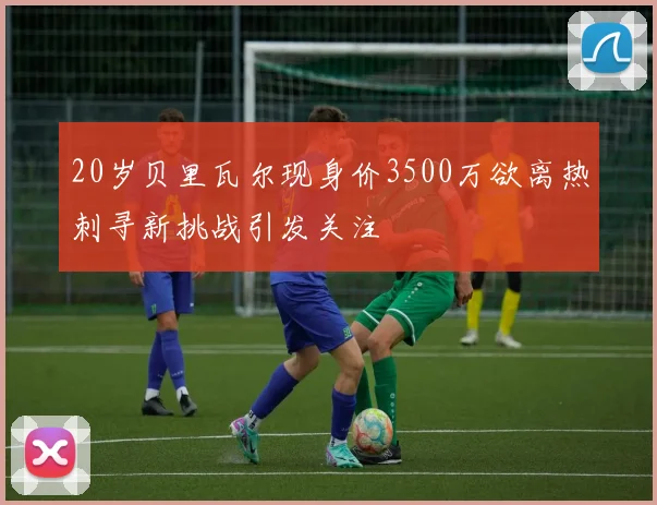 20岁贝里瓦尔现身价3500万欲离热刺寻新挑战引发关注