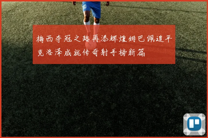 梅西夺冠之路再添辉煌姆巴佩追平克洛泽成就传奇射手榜新篇