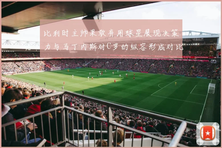 比利时主帅果敢弃用球星展现决策力与马丁内斯对C罗的纵容形成对比